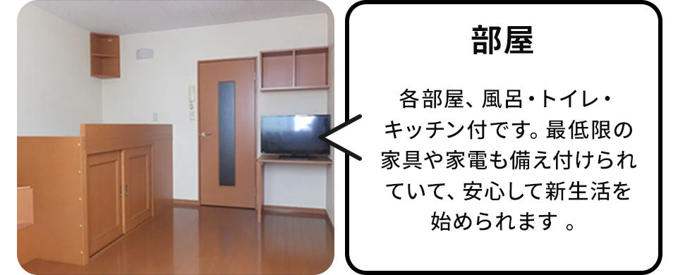 部屋:各部屋、風呂・トイレ・キッチン付です。最低限の家具や家電も備え付けられていて、安心して新生活を始められます 。