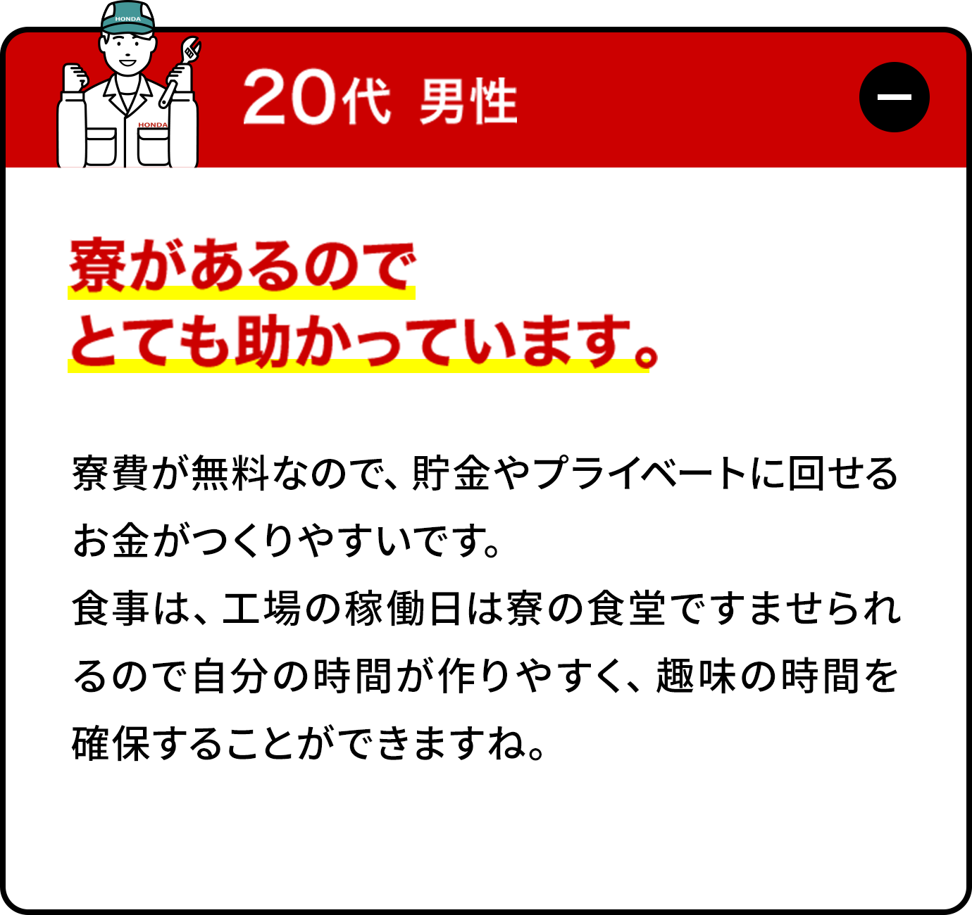 20代男性:寮費が無料なので、貯金やプライベートに回せるお金がつくりやすいです。食事は、工場の稼働日は寮の食堂ですませられるので自分の時間が作りやすく、趣味の時間を確保することができますね。バスで会社への送迎がある寮もあるので、朝が苦手な私にはとてもありがたいです。