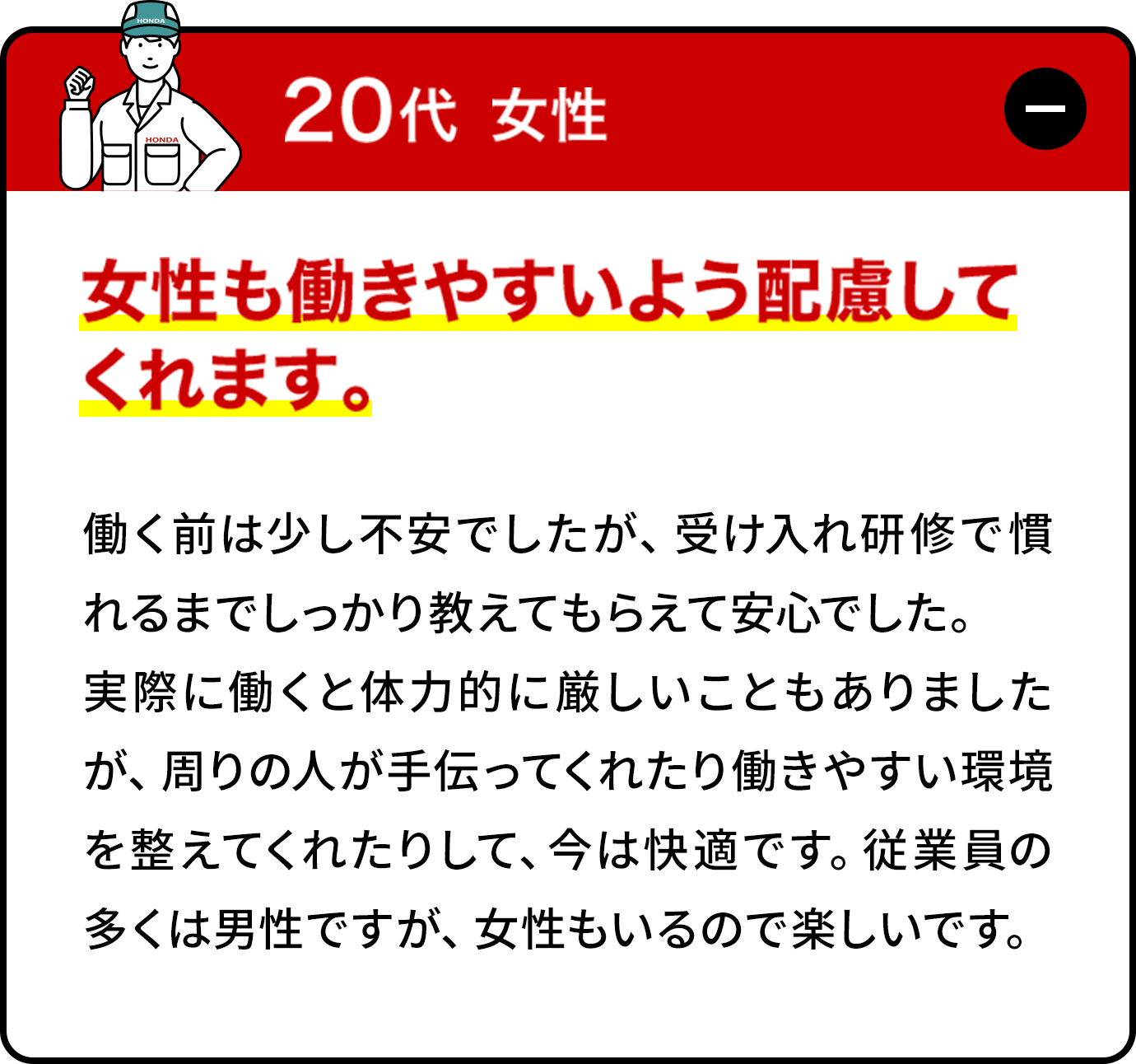 20代女性:働く前は少し不安でしたが、受け入れ研修で慣れるまでしっかり教えてもらえて安心でした。実際に働くと体力的に厳しいこともありましたが、周りの人が手伝ってくれたり働きやすい環境を整えてくれたりして、今は快適です。従業員の多くは男性ですが、女性もいるので楽しいです。女性専用寮もあり、生活面も安心だと思います。