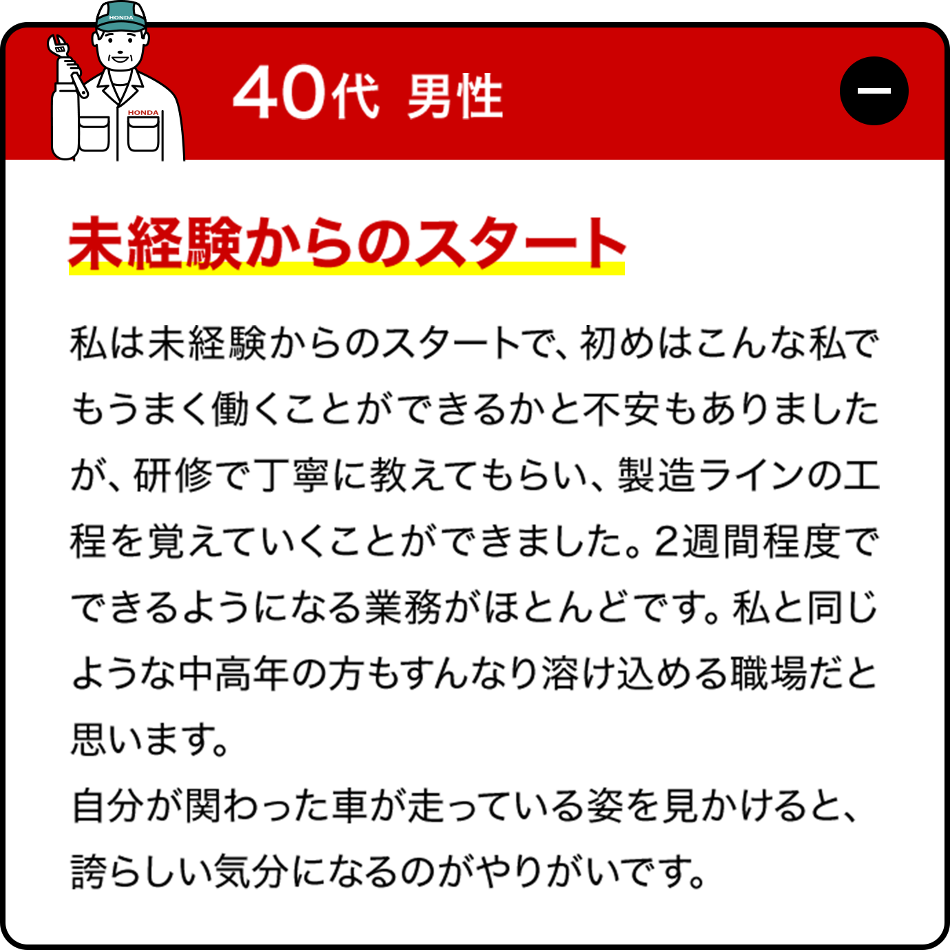 30代男性:私は未経験からのスタートで、初めはこんな私でもうまく働くことができるかと不安もありましたが、研修で丁寧に教えてもらい、製造ラインの工程を覚えていくことができました。2週間程度でできるようになる業務がほとんどです。私と同じような中高年の方もすんなり溶け込める職場だと思います。自分が関わった車が走っている姿を見かけると、誇らしい気分になるのがやりがいです。