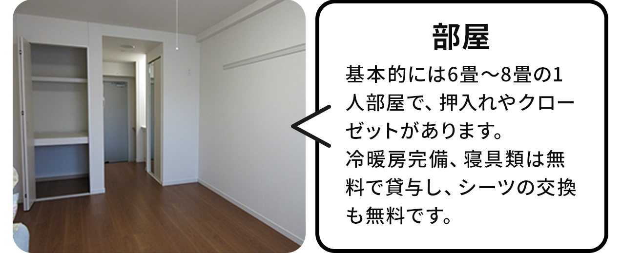 部屋:基本的には6畳から8畳の1人部屋で押し入れやクローゼットがあります。冷暖房完備シングルは無料で貸与し、シーツの交換も無料です。