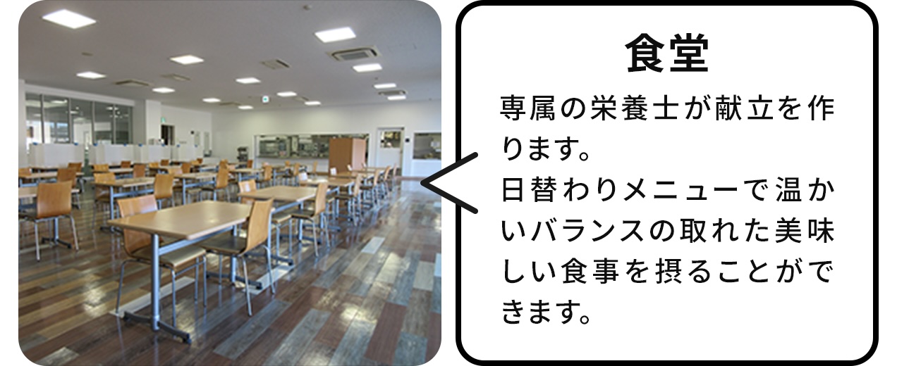 食堂:専属の栄養士が献立を作ります。日替わりメニューで温かいバランスの取れたおいしい食事を取ることができます。