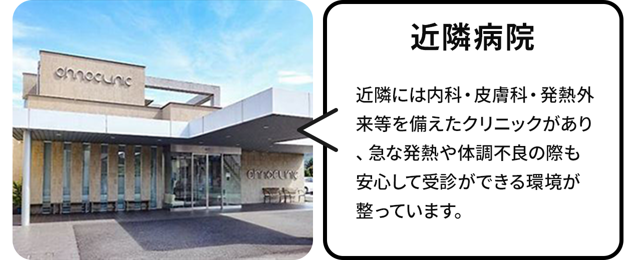 近隣病院:近隣には内科・皮膚科・発熱外来等を備えたクリニックがあり、急な発熱や体調不良の際も安心して受診ができる環境が整っています。