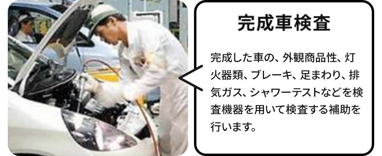 完成車 検査:厳しい検査を実施。主な仕事は、外観、灯火器類、ブレーキ、足まわり、排気ガス、シャワーテストなどを検査機器を用いて検査する補助です。その他、エンジン組立・鋳造、フォークリフト業務などもあります。