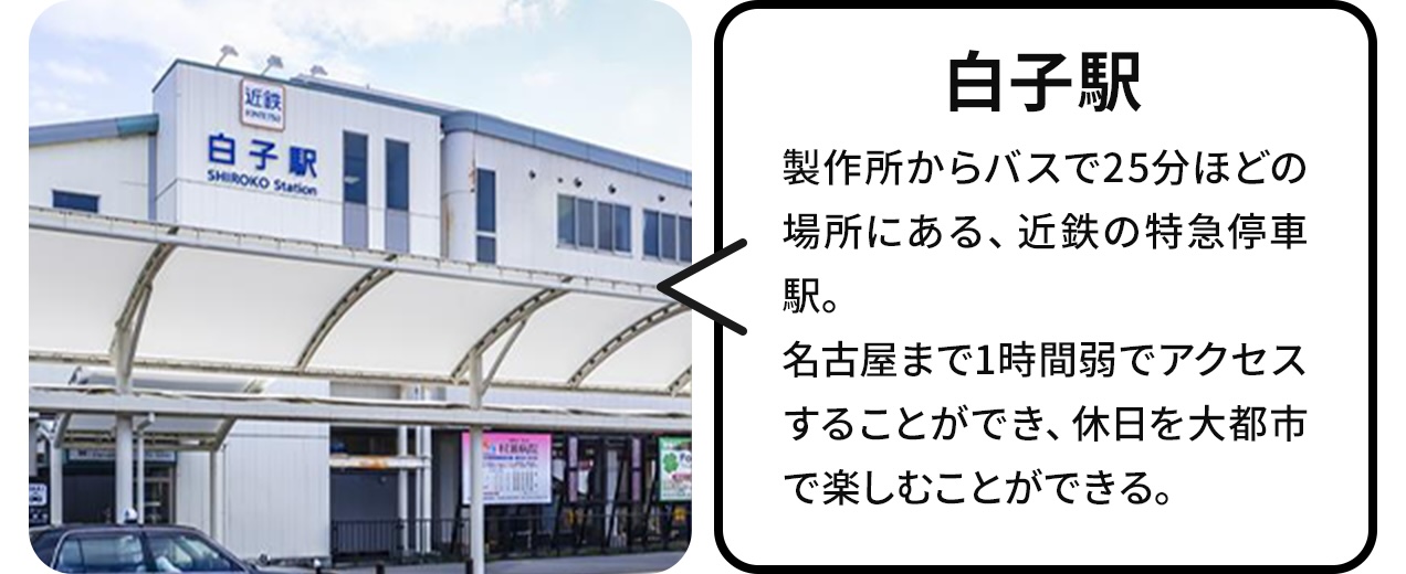 白子駅:製作所からバスで25分ほどの場所にある、近鉄の特急停車駅。名古屋駅まで1時間弱でアクセスすることができ、休日を大都市で楽しむことができる。