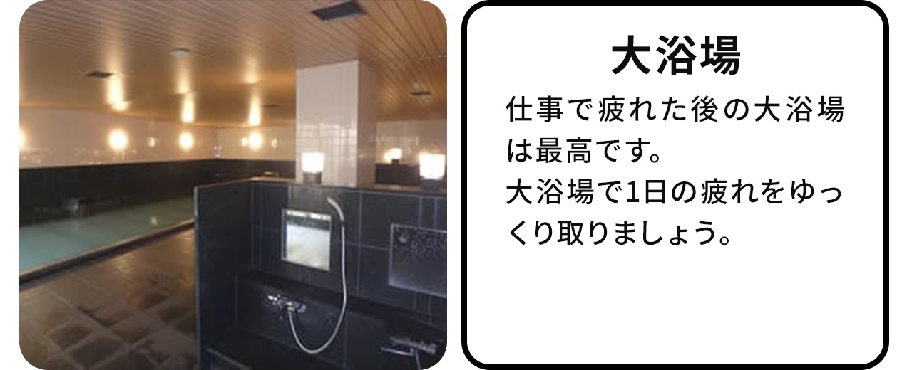 大浴場:仕事で疲れた後の大浴場は最高です。大浴場で1日の疲れをゆっくりとりましょう。