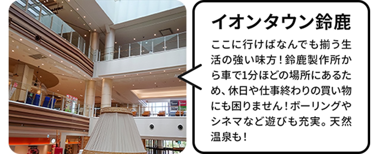 イオンタウン、鈴鹿:ここに行けば、何でも揃う生活の強い味方！鈴鹿製作所から車で1分ほどの場所にあるため、休日や仕事終わりの買い物にも困りません！ボーリングやシネマなど遊びも充実。天然温泉も！