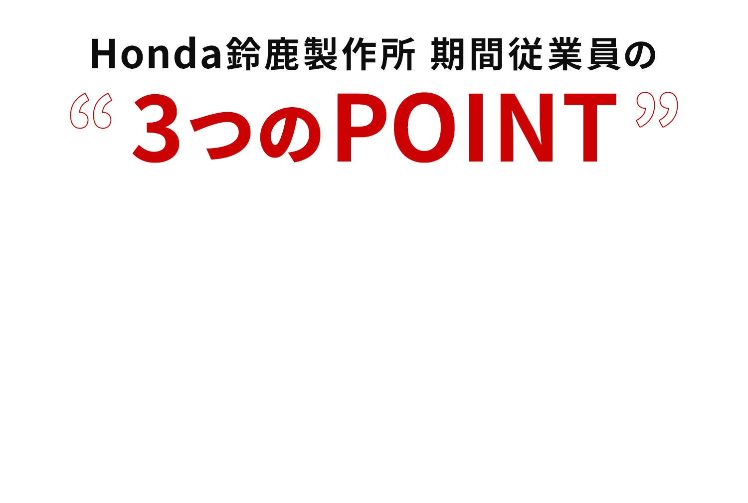 Honda鈴鹿製作所 期間従業員の３つのPOINT。 水準の高収入。福利厚生完備！充実の研修制度